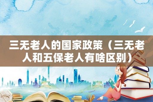 三無老人的國家政策（三無老人和五保老人有啥區別）