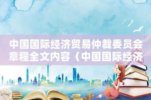 中國國際經濟貿易仲裁委員會章程全文內容（中國國際經濟貿易仲裁委員會章程全文）