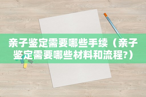 親子鑒定需要哪些手續（親子鑒定需要哪些材料和流程?）