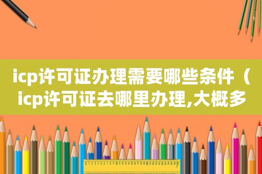 icp許可證辦理需要哪些條件（icp許可證去哪里辦理,大概多少錢）