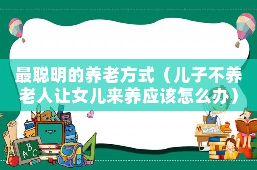 最聰明的養(yǎng)老方式（兒子不養(yǎng)老人讓女兒來養(yǎng)應該怎么辦）