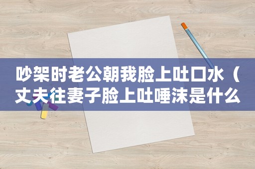 吵架時老公朝我臉上吐口水（丈夫往妻子臉上吐唾沫是什么行為）
