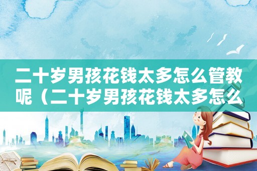 二十歲男孩花錢太多怎么管教呢（二十歲男孩花錢太多怎么管教）