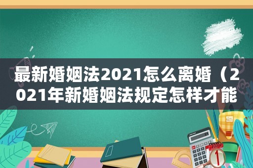 最新婚姻法2021怎么離婚（2021年新婚姻法規定怎樣才能離婚）
