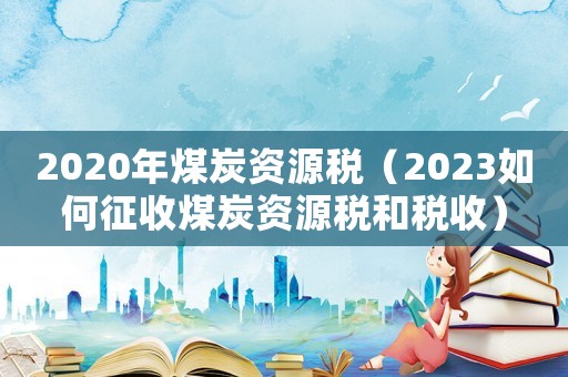 2020年煤炭資源稅（2023如何征收煤炭資源稅和稅收）
