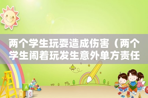 兩個(gè)學(xué)生玩耍造成傷害（兩個(gè)學(xué)生鬧著玩發(fā)生意外單方責(zé)任嗎）