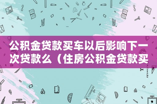 公積金貸款買車以后影響下一次貸款么（住房公積金貸款買車后還可貸款買房嗎）