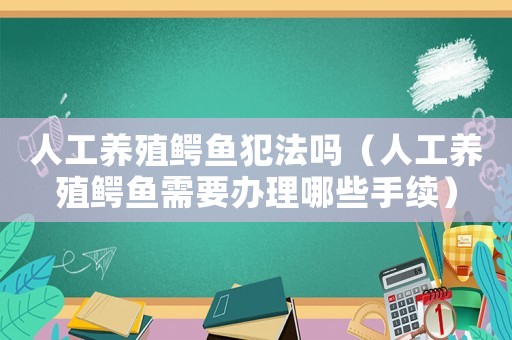 人工養(yǎng)殖鱷魚犯法嗎（人工養(yǎng)殖鱷魚需要辦理哪些手續(xù)）