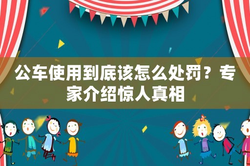 公車使用到底該怎么處罰？專家介紹驚人真相