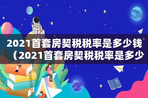 2021首套房契稅稅率是多少錢（2021首套房契稅稅率是多少）