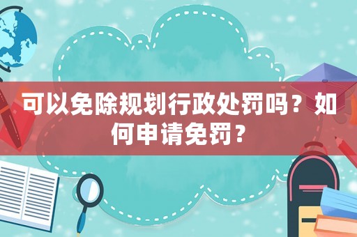 可以免除規劃行政處罰嗎？如何申請免罰？