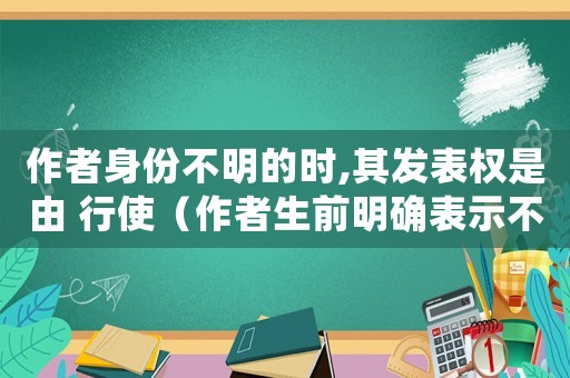 作者身份不明的時,其發表權是由 行使（作者生前明確表示不發表的作品）