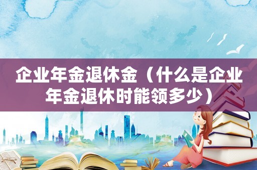 企業(yè)年金退休金（什么是企業(yè)年金退休時(shí)能領(lǐng)多少）