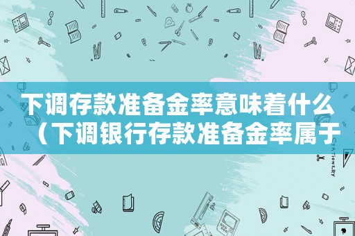 下調存款準備金率意味著什么（下調銀行存款準備金率屬于什么政策）