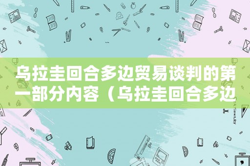 烏拉圭回合多邊貿易談判的第一部分內容（烏拉圭回合多邊貿易談判的第一部分）
