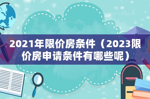 2021年限價(jià)房條件（2023限價(jià)房申請條件有哪些呢）