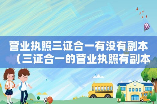 營業執照三證合一有沒有副本（三證合一的營業執照有副本嗎怎么辦）