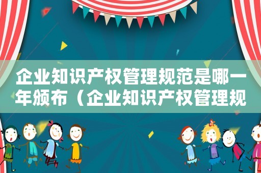 企業知識產權管理規范是哪一年頒布（企業知識產權管理規范是哪一年）