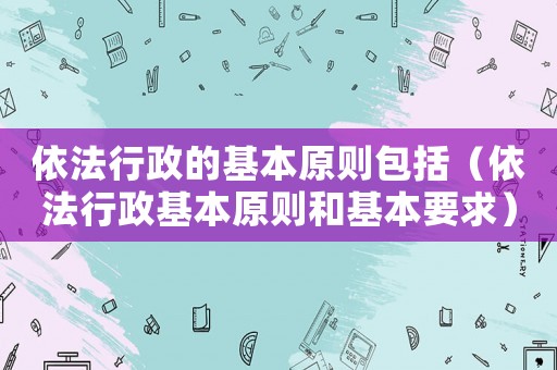 依法行政的基本原則包括（依法行政基本原則和基本要求）