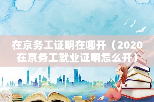在京務工證明在哪開（2020在京務工就業證明怎么開）