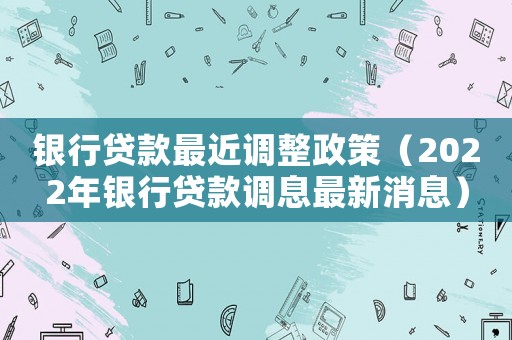 銀行貸款最近調整政策（2022年銀行貸款調息最新消息）