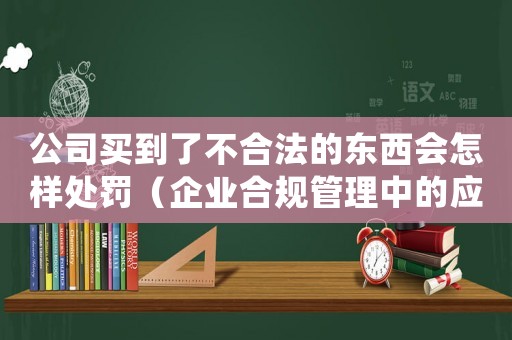 公司買到了不合法的東西會怎樣處罰（企業合規管理中的應對措施）