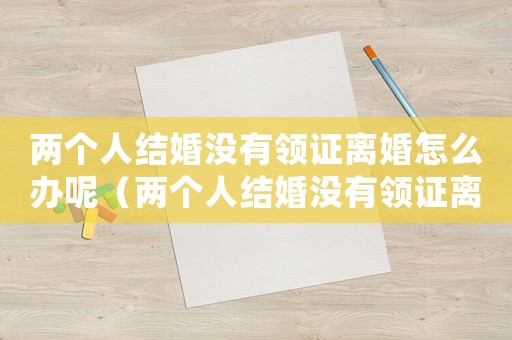 兩個人結婚沒有領證離婚怎么辦呢（兩個人結婚沒有領證離婚怎么辦）