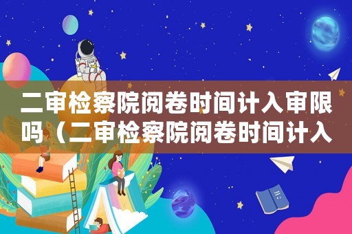 二審檢察院閱卷時間計入審限嗎（二審檢察院閱卷時間計入審限嗎）