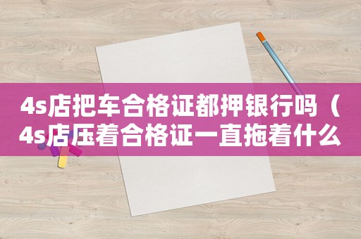 4s店把車合格證都押銀行嗎（4s店壓著合格證一直拖著什么意思）