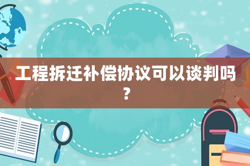 工程拆遷補償協議可以談判嗎？