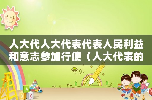 人大代人大代表代表人民利益和意志參加行使（人大代表的權利和義務心得體會）