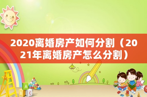2020離婚房產如何分割（2021年離婚房產怎么分割）