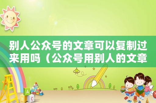 別人公眾號的文章可以復制過來用嗎（公眾號用別人的文章如何說明）