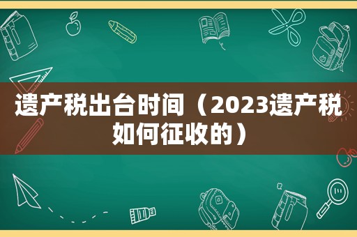 遺產稅出臺時間（2023遺產稅如何征收的）