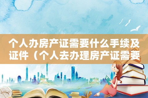 個人辦房產證需要什么手續及證件（個人去辦理房產證需要準備哪些材料）