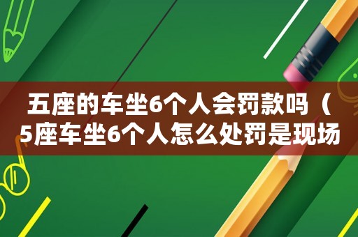 五座的車坐6個(gè)人會(huì)罰款嗎（5座車坐6個(gè)人怎么處罰是現(xiàn)場(chǎng)處罰嗎）
