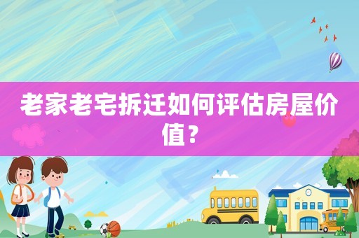老家老宅拆遷如何評估房屋價值？