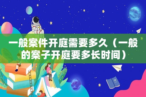 一般案件開庭需要多久（一般的案子開庭要多長時間）