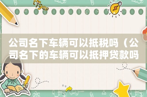 公司名下車輛可以抵稅嗎（公司名下的車輛可以抵押貸款嗎）