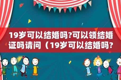19歲可以結婚嗎?可以領結婚證嗎請問（19歲可以結婚嗎?可以領結婚證嗎）