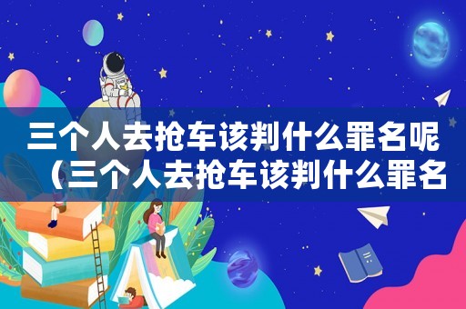 三個人去搶車該判什么罪名呢（三個人去搶車該判什么罪名）