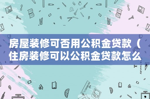房屋裝修可否用公積金貸款（住房裝修可以公積金貸款怎么貸款）