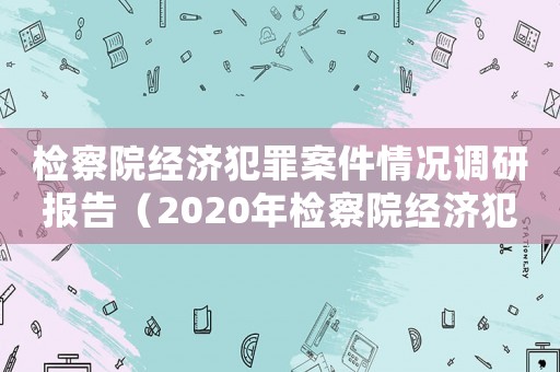 檢察院經(jīng)濟(jì)犯罪案件情況調(diào)研報(bào)告（2020年檢察院經(jīng)濟(jì)犯罪工作總結(jié)）