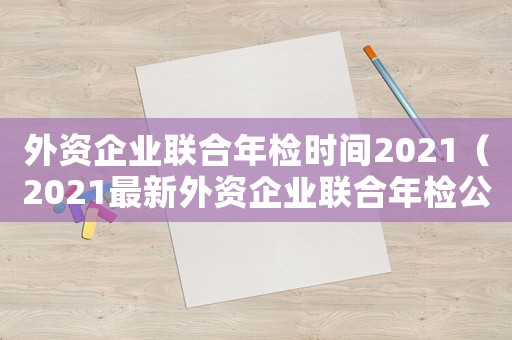 外資企業(yè)聯(lián)合年檢時間2021（2021最新外資企業(yè)聯(lián)合年檢公告）