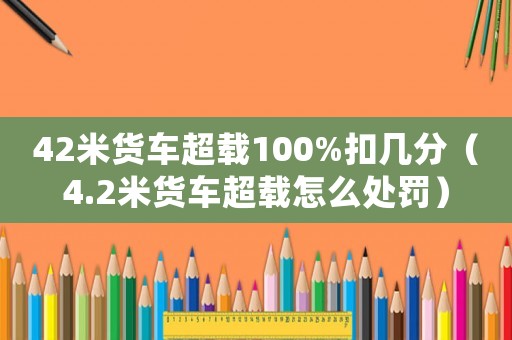 42米貨車超載100%扣幾分（4.2米貨車超載怎么處罰）