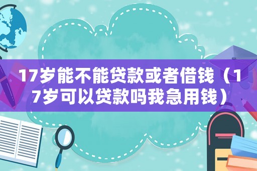 17歲能不能貸款或者借錢（17歲可以貸款嗎我急用錢）