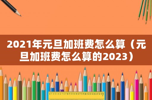 2021年元旦加班費怎么算（元旦加班費怎么算的2023）