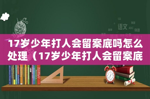17歲少年打人會留案底嗎怎么處理（17歲少年打人會留案底嗎）