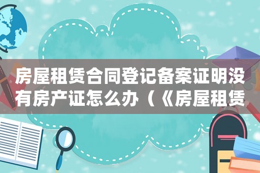 房屋租賃合同登記備案證明沒有房產證怎么辦（《房屋租賃合同登記備案證明》）