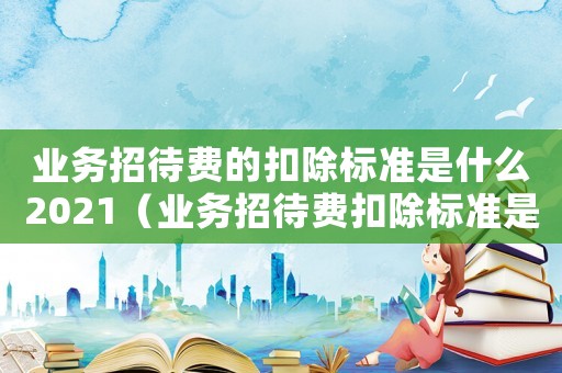業(yè)務(wù)招待費(fèi)的扣除標(biāo)準(zhǔn)是什么2021（業(yè)務(wù)招待費(fèi)扣除標(biāo)準(zhǔn)是什么內(nèi)容）
